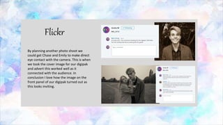 Flickr
By planning another photo shoot we
could get Chase and Emily to make direct
eye contact with the camera. This is when
we took the cover image for our digipak
and advert this worked well as it
connected with the audience. In
conclusion I love how the image on the
front panel of our digipak turned out as
this looks inviting.
 