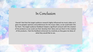 In Conclusion
Overall I feel that the target audience research highly influenced my music video as it
gave me peoples opinions and preferences for the music video, so we could tailor this
for them. The target audience feedback helped a significant amount with the creation
of the products as we could use their develop their ideas and use them in the creation
of the products. I feel the feedback enhanced my creativity as they gave me ideas of
what they would like to see.
 
