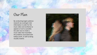 Our Plan
By conducting target audience
research we could gain vital
information in order for the
music video and ancillaries to
appeal as much as possible.
Our plan was to create a
music video that resembles
the problems associated with
todays youth, as well as being
visually creative.
 