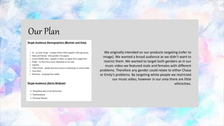 We originally intended on our products targeting (refer to
image). We wanted a broad audience as we didn’t want to
restrict them. We wanted to target both genders as in our
music video we featured male and females with different
problems. Therefore any gender could relate to either Chase
or Emily’s problems. By targeting white people we restricted
our music video, however in our area there are little
ethnicities.
Our Plan
 