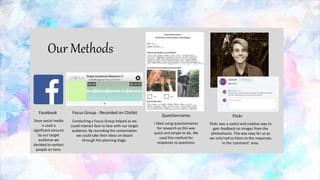 Our Methods
Questionnaires Flickr
Focus Group - Recorded on Chirbit
I liked using questionnaires
for research as this was
quick and simple to do. We
used this method for
responses to questions.
Flickr was a useful and creative way to
gain feedback on images from the
photoshoots. This was easy for us as
we only had to listen to the responses
in the ‘comment’ area.
Facebook
Conducting a Focus Group helped as we
could interact face to face with our target
audience. By recording the conversation
we could take their ideas on board
through the planning stage.
Since social media
is used a
significant amount
by our target
audience we
decided to contact
people on here.
 