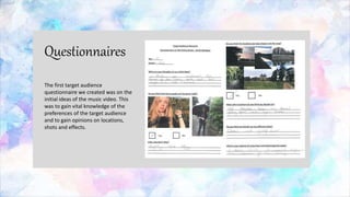 Questionnaires
The first target audience
questionnaire we created was on the
initial ideas of the music video. This
was to gain vital knowledge of the
preferences of the target audience
and to gain opinions on locations,
shots and effects.
 