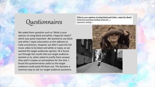 We asked them question such as ‘What is your
opinion of using black and white / Sepia for shots?’
which was quite important. We wanted to use black
and white / sepia colouration as this adheres to
indie conventions. However we didn’t want the full
music video to be black and white or sepia, so we
wanted the target audiences opinion. W e found
out through the results that out target audience
wanted us to, when asked to justify there answer,
they said it creates an atmosphere for the shot. I
found the questionnaires useful as the target
audience could easily fill them out. This became a
common way to ask our target audience questions.
 