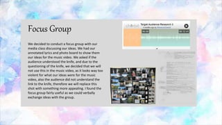 Focus Group
We decided to conduct a focus group with our
media class discussing our ideas. We had our
annotated lyrics and photo board to show them
our ideas for the music video. We asked if the
audience understood the knife, and due to the
questioning of the knife, we decided that we will
not use this in the music video, as it looks way too
violent for what our ideas were for the music
video, also the audience did not understand the
link to the knife, therefore we will replace this
shot with something more appealing. I found the
focus group fairly useful as we could verbally
exchange ideas with the group.
 