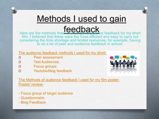 Methods I used to gain
feedbackHere are the methods that I used to gain audience feedback for my short
film. I believed that these were the most efficient and easy to carry out
considering the time shortage and limited resources, for example, having
to do a lot of peer and audience feedback in school.
The audience feedback methods I used for my short:
O Peer assessment
O Test Audiences
O Focus groups
O Youtube/blog feedback
The Methods of audience feedback I used for my film poster:
Poster/ review-
- Focus group of target audience
- Questionnaire
- Blog Feedback
 