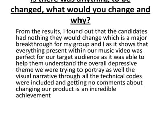 Is there was anything to be
changed, what would you change and
why?
From the results, I found out that the candidates
had nothing they would change which is a major
breakthrough for my group and I as it shows that
everything present within our music video was
perfect for our target audience as it was able to
help them understand the overall depressive
theme we were trying to portray as well the
visual narrative through all the technical codes
were included and getting no comments about
changing our product is an incredible
achievement
 