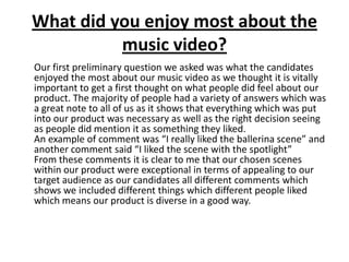 What did you enjoy most about the
music video?
Our first preliminary question we asked was what the candidates
enjoyed the most about our music video as we thought it is vitally
important to get a first thought on what people did feel about our
product. The majority of people had a variety of answers which was
a great note to all of us as it shows that everything which was put
into our product was necessary as well as the right decision seeing
as people did mention it as something they liked.
An example of comment was “I really liked the ballerina scene” and
another comment said “I liked the scene with the spotlight”
From these comments it is clear to me that our chosen scenes
within our product were exceptional in terms of appealing to our
target audience as our candidates all different comments which
shows we included different things which different people liked
which means our product is diverse in a good way.
 