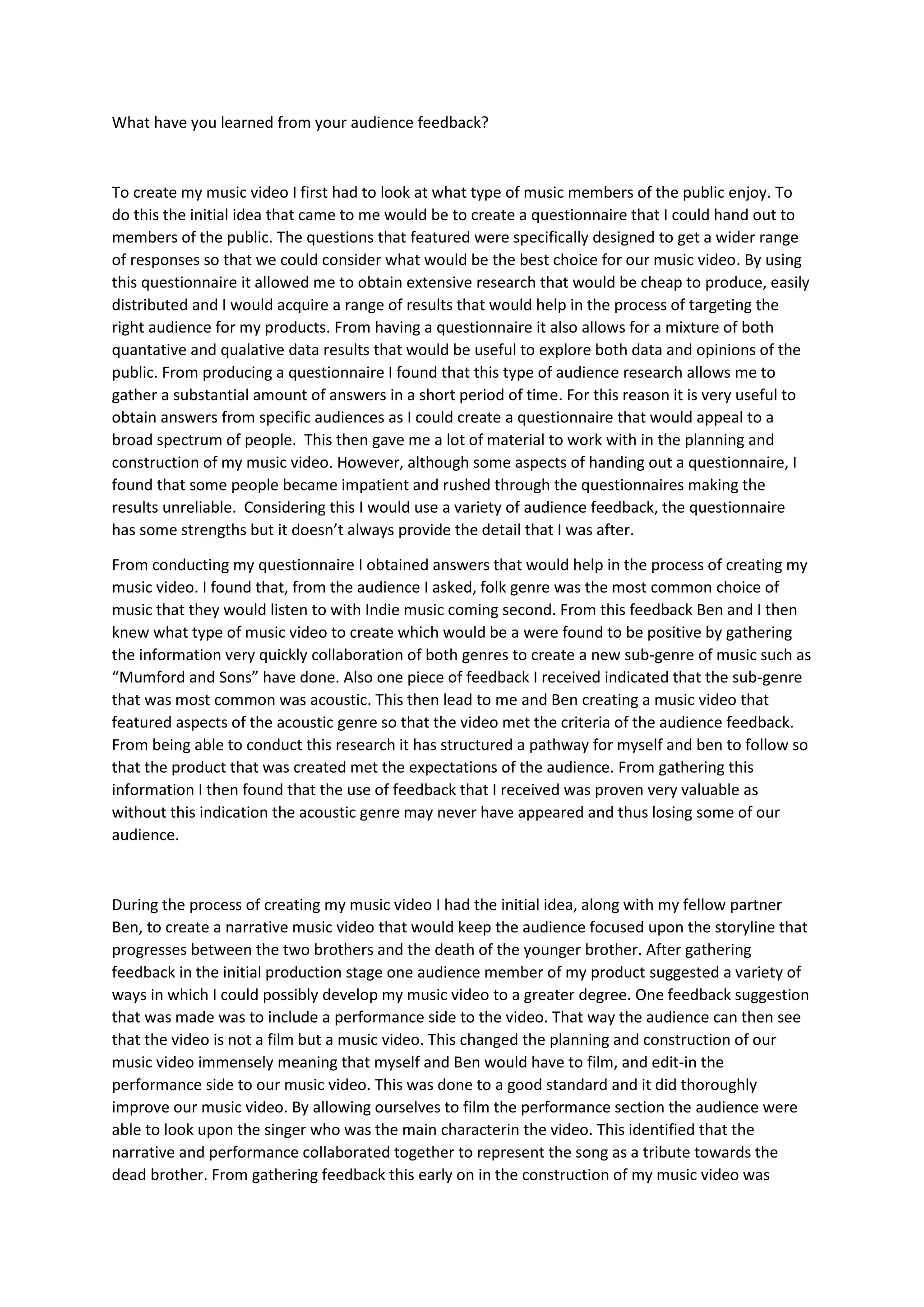 What have you learned from your audience feedback?



To create my music video I first had to look at what type of music members of the public enjoy. To
do this the initial idea that came to me would be to create a questionnaire that I could hand out to
members of the public. The questions that featured were specifically designed to get a wider range
of responses so that we could consider what would be the best choice for our music video. By using
this questionnaire it allowed me to obtain extensive research that would be cheap to produce, easily
distributed and I would acquire a range of results that would help in the process of targeting the
right audience for my products. From having a questionnaire it also allows for a mixture of both
quantative and qualative data results that would be useful to explore both data and opinions of the
public. From producing a questionnaire I found that this type of audience research allows me to
gather a substantial amount of answers in a short period of time. For this reason it is very useful to
obtain answers from specific audiences as I could create a questionnaire that would appeal to a
broad spectrum of people. This then gave me a lot of material to work with in the planning and
construction of my music video. However, although some aspects of handing out a questionnaire, I
found that some people became impatient and rushed through the questionnaires making the
results unreliable. Considering this I would use a variety of audience feedback, the questionnaire
has some strengths but it doesn’t always provide the detail that I was after.

From conducting my questionnaire I obtained answers that would help in the process of creating my
music video. I found that, from the audience I asked, folk genre was the most common choice of
music that they would listen to with Indie music coming second. From this feedback Ben and I then
knew what type of music video to create which would be a were found to be positive by gathering
the information very quickly collaboration of both genres to create a new sub-genre of music such as
“Mumford and Sons” have done. Also one piece of feedback I received indicated that the sub-genre
that was most common was acoustic. This then lead to me and Ben creating a music video that
featured aspects of the acoustic genre so that the video met the criteria of the audience feedback.
From being able to conduct this research it has structured a pathway for myself and ben to follow so
that the product that was created met the expectations of the audience. From gathering this
information I then found that the use of feedback that I received was proven very valuable as
without this indication the acoustic genre may never have appeared and thus losing some of our
audience.



During the process of creating my music video I had the initial idea, along with my fellow partner
Ben, to create a narrative music video that would keep the audience focused upon the storyline that
progresses between the two brothers and the death of the younger brother. After gathering
feedback in the initial production stage one audience member of my product suggested a variety of
ways in which I could possibly develop my music video to a greater degree. One feedback suggestion
that was made was to include a performance side to the video. That way the audience can then see
that the video is not a film but a music video. This changed the planning and construction of our
music video immensely meaning that myself and Ben would have to film, and edit-in the
performance side to our music video. This was done to a good standard and it did thoroughly
improve our music video. By allowing ourselves to film the performance section the audience were
able to look upon the singer who was the main characterin the video. This identified that the
narrative and performance collaborated together to represent the song as a tribute towards the
dead brother. From gathering feedback this early on in the construction of my music video was
 