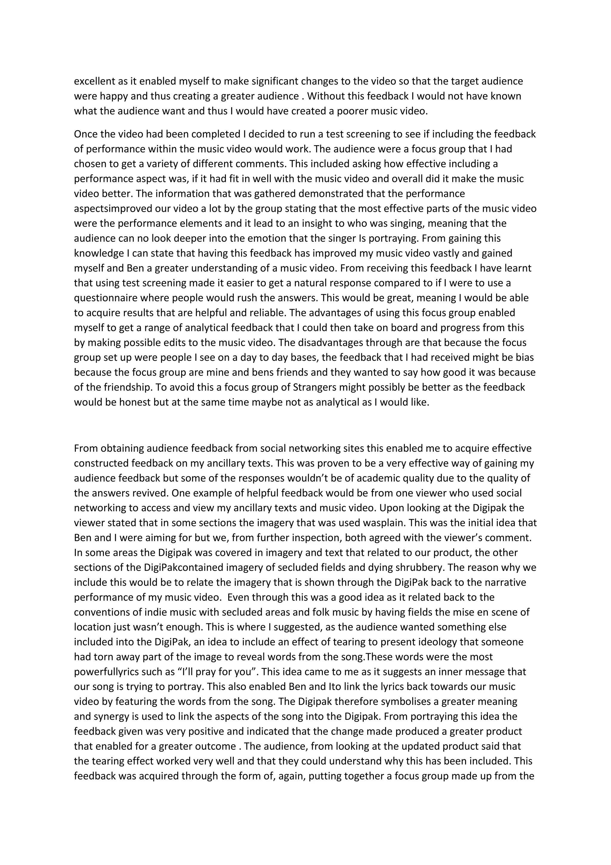 excellent as it enabled myself to make significant changes to the video so that the target audience
were happy and thus creating a greater audience . Without this feedback I would not have known
what the audience want and thus I would have created a poorer music video.

Once the video had been completed I decided to run a test screening to see if including the feedback
of performance within the music video would work. The audience were a focus group that I had
chosen to get a variety of different comments. This included asking how effective including a
performance aspect was, if it had fit in well with the music video and overall did it make the music
video better. The information that was gathered demonstrated that the performance
aspectsimproved our video a lot by the group stating that the most effective parts of the music video
were the performance elements and it lead to an insight to who was singing, meaning that the
audience can no look deeper into the emotion that the singer Is portraying. From gaining this
knowledge I can state that having this feedback has improved my music video vastly and gained
myself and Ben a greater understanding of a music video. From receiving this feedback I have learnt
that using test screening made it easier to get a natural response compared to if I were to use a
questionnaire where people would rush the answers. This would be great, meaning I would be able
to acquire results that are helpful and reliable. The advantages of using this focus group enabled
myself to get a range of analytical feedback that I could then take on board and progress from this
by making possible edits to the music video. The disadvantages through are that because the focus
group set up were people I see on a day to day bases, the feedback that I had received might be bias
because the focus group are mine and bens friends and they wanted to say how good it was because
of the friendship. To avoid this a focus group of Strangers might possibly be better as the feedback
would be honest but at the same time maybe not as analytical as I would like.



From obtaining audience feedback from social networking sites this enabled me to acquire effective
constructed feedback on my ancillary texts. This was proven to be a very effective way of gaining my
audience feedback but some of the responses wouldn’t be of academic quality due to the quality of
the answers revived. One example of helpful feedback would be from one viewer who used social
networking to access and view my ancillary texts and music video. Upon looking at the Digipak the
viewer stated that in some sections the imagery that was used wasplain. This was the initial idea that
Ben and I were aiming for but we, from further inspection, both agreed with the viewer’s comment.
In some areas the Digipak was covered in imagery and text that related to our product, the other
sections of the DigiPakcontained imagery of secluded fields and dying shrubbery. The reason why we
include this would be to relate the imagery that is shown through the DigiPak back to the narrative
performance of my music video. Even through this was a good idea as it related back to the
conventions of indie music with secluded areas and folk music by having fields the mise en scene of
location just wasn’t enough. This is where I suggested, as the audience wanted something else
included into the DigiPak, an idea to include an effect of tearing to present ideology that someone
had torn away part of the image to reveal words from the song.These words were the most
powerfullyrics such as “I’ll pray for you”. This idea came to me as it suggests an inner message that
our song is trying to portray. This also enabled Ben and Ito link the lyrics back towards our music
video by featuring the words from the song. The Digipak therefore symbolises a greater meaning
and synergy is used to link the aspects of the song into the Digipak. From portraying this idea the
feedback given was very positive and indicated that the change made produced a greater product
that enabled for a greater outcome . The audience, from looking at the updated product said that
the tearing effect worked very well and that they could understand why this has been included. This
feedback was acquired through the form of, again, putting together a focus group made up from the
 