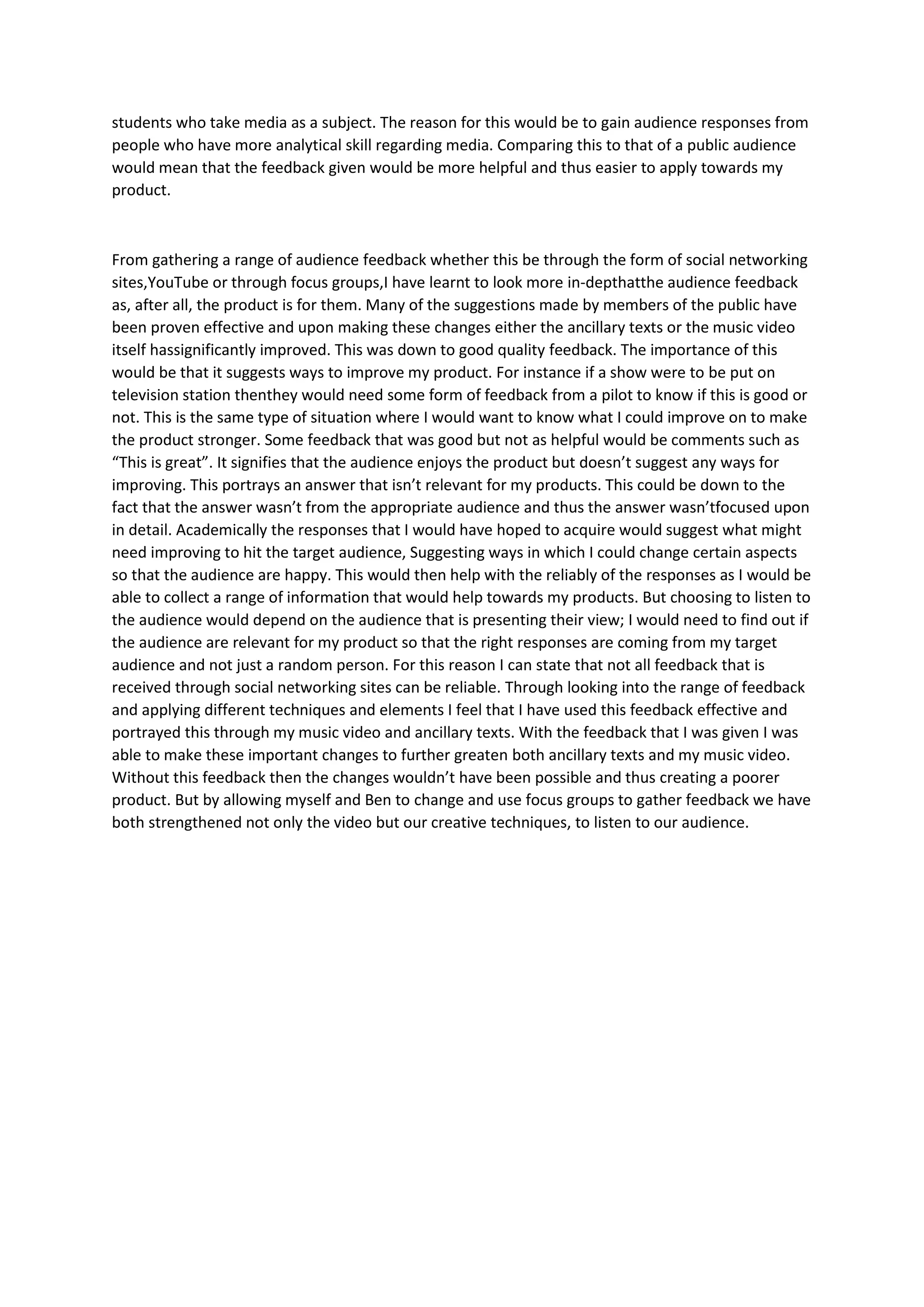 students who take media as a subject. The reason for this would be to gain audience responses from
people who have more analytical skill regarding media. Comparing this to that of a public audience
would mean that the feedback given would be more helpful and thus easier to apply towards my
product.



From gathering a range of audience feedback whether this be through the form of social networking
sites,YouTube or through focus groups,I have learnt to look more in-depthatthe audience feedback
as, after all, the product is for them. Many of the suggestions made by members of the public have
been proven effective and upon making these changes either the ancillary texts or the music video
itself hassignificantly improved. This was down to good quality feedback. The importance of this
would be that it suggests ways to improve my product. For instance if a show were to be put on
television station thenthey would need some form of feedback from a pilot to know if this is good or
not. This is the same type of situation where I would want to know what I could improve on to make
the product stronger. Some feedback that was good but not as helpful would be comments such as
“This is great”. It signifies that the audience enjoys the product but doesn’t suggest any ways for
improving. This portrays an answer that isn’t relevant for my products. This could be down to the
fact that the answer wasn’t from the appropriate audience and thus the answer wasn’tfocused upon
in detail. Academically the responses that I would have hoped to acquire would suggest what might
need improving to hit the target audience, Suggesting ways in which I could change certain aspects
so that the audience are happy. This would then help with the reliably of the responses as I would be
able to collect a range of information that would help towards my products. But choosing to listen to
the audience would depend on the audience that is presenting their view; I would need to find out if
the audience are relevant for my product so that the right responses are coming from my target
audience and not just a random person. For this reason I can state that not all feedback that is
received through social networking sites can be reliable. Through looking into the range of feedback
and applying different techniques and elements I feel that I have used this feedback effective and
portrayed this through my music video and ancillary texts. With the feedback that I was given I was
able to make these important changes to further greaten both ancillary texts and my music video.
Without this feedback then the changes wouldn’t have been possible and thus creating a poorer
product. But by allowing myself and Ben to change and use focus groups to gather feedback we have
both strengthened not only the video but our creative techniques, to listen to our audience.
 