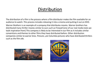 Distribution
The distribution of a film is the process where a film distributor makes the film available for an
audience to watch. This process includes releasing it into a cinema and putting it out on DVD.
Warner Brothers is an example of a company that distributes movies. Warner brothers has
distributed many thriller movies similar to ours such as Firewall (one of our real media texts we
took inspiration from) This company is likely to be interested in our film as it includes similar
conventions and themes to other films they have distributed before. Other distribution
companies similar to warner bros. Pictures ,are Columbia pictures who have distributed thrillers
such as the film xXx.
 