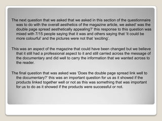 The next question that we asked that we asked in this section of the questionnaire
was to do with the overall aesthetics of the magazine article, we asked’ was the
double page spread aesthetically appealing?’ this response to this question was
mixed with 7/15 people saying that it was and others saying that ‘it could be
more colourful’ and the pictures were not that ‘exciting’.
This was an aspect of the magazine that could have been changed but we believe
that it still had a professional aspect to it and still carried across the message of
the documentary and did well to carry the information that we wanted across to
the reader.
The final question that was asked was ‘Does the double page spread link well to
the documentary?’ this was an important question for us as it showed if the
products linked together well or not as this was something that was important
for us to do as it showed if the products were successful or not.

 