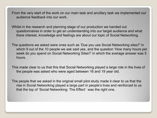 From the very start of the work on our main task and ancillary task we implemented our
audience feedback into our work.
Whilst in the research and planning stage of our production we handed out
questionnaires in order to get an understanding into our target audience and what
there interest, knowledge and feelings are about our topic of Social Networking.
The questions we asked were ones such as ‘Due you use Social Networking sites?’ in
which 9 out of the 10 people we ask said yes, and the question ‘How many hours per
week do you spend on Social Networking Sites?’ in which the average answer was 5
hours.

This made clear to us that this that Social Networking played a large role in the lives of
the people was asked who were aged between 16 and 19 year old.
The people that we asked in the original small pilot study made it clear to us that the
rise in Social Networking played a large part in people’s lives and reinforced to us
that the top of ‘Social Networking: The Effect’ was the right one.

 
