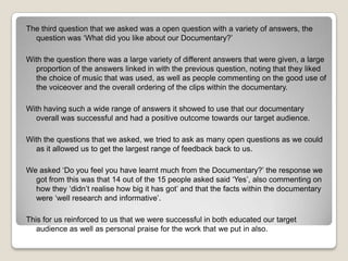 The third question that we asked was a open question with a variety of answers, the
question was ‘What did you like about our Documentary?’
With the question there was a large variety of different answers that were given, a large
proportion of the answers linked in with the previous question, noting that they liked
the choice of music that was used, as well as people commenting on the good use of
the voiceover and the overall ordering of the clips within the documentary.
With having such a wide range of answers it showed to use that our documentary
overall was successful and had a positive outcome towards our target audience.
With the questions that we asked, we tried to ask as many open questions as we could
as it allowed us to get the largest range of feedback back to us.
We asked ‘Do you feel you have learnt much from the Documentary?’ the response we
got from this was that 14 out of the 15 people asked said ‘Yes’, also commenting on
how they ‘didn’t realise how big it has got’ and that the facts within the documentary
were ‘well research and informative’.
This for us reinforced to us that we were successful in both educated our target
audience as well as personal praise for the work that we put in also.

 