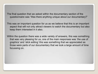 The final question that we asked within the documentary section of the
questionnaire was ‘Was there anything unique about our documentary?’
This was an important question for us as we believe that this is an important
aspect that will not only attract viewers to watch the documentary but also
keep them interested in it also.
Within the question there was a wide variety of answers, this was something
that was very pleasing for us, one of the main responses was ‘the use of
graphics’ and ‘slick editing’ this was something that we appreciated as
those were parts of our documentary that we took a large amount of time
focussing on.

 