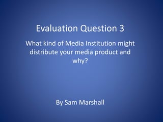 Evaluation Question 3
What kind of Media Institution might
distribute your media product and
why?
By Sam Marshall
 