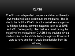 CLASH
CLASH is an independent company and does not have its
own media institution to distribute the magazine. This is
due to the fact that CLASH is not a mainstream magazine
with large funding, common magazine such as Q, NME
and XXL. Consequently, I feel that as a result basing the
majority of my magazine on CLASH, I too wouldn’t have a
media institution that distributed my magazine. However if
I were to have one then it would be a decision from the
following…
 