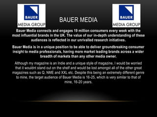 BAUER MEDIA
Bauer Media connects and engages 19 million consumers every week with the
most influential brands in the UK. The value of our in-depth understanding of these
audiences is reflected in our unrivalled research initiatives.
Bauer Media is in a unique position to be able to deliver groundbreaking consumer
insight to media professionals, having more market leading brands across a wider
breadth of markets than any other media owner.
Although my magazine is an Indie and a unique style of magazine, I would be worried
that it wouldnt stand out on the shelf and would be lost amongst all of the other great
magazines such as Q, NME and XXL etc. Despite this being an extremely different genre
to mine, the target audience of Bauer Media is 16-25, which is very similar to that of
mine, 16-20 years.
 