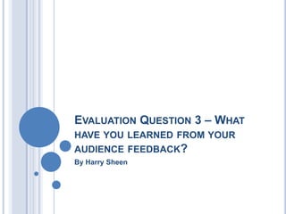 EVALUATION QUESTION 3 – WHAT
HAVE YOU LEARNED FROM YOUR
AUDIENCE FEEDBACK?
By Harry Sheen
 