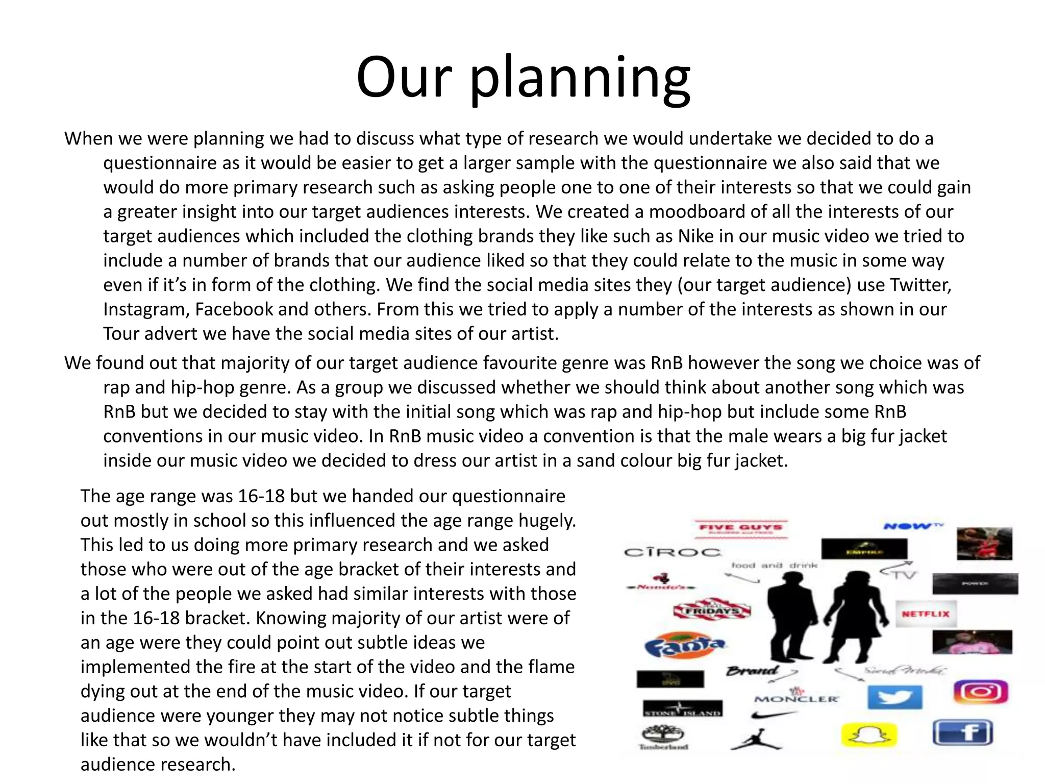 Our planning
When we were planning we had to discuss what type of research we would undertake we decided to do a
questionnaire as it would be easier to get a larger sample with the questionnaire we also said that we
would do more primary research such as asking people one to one of their interests so that we could gain
a greater insight into our target audiences interests. We created a moodboard of all the interests of our
target audiences which included the clothing brands they like such as Nike in our music video we tried to
include a number of brands that our audience liked so that they could relate to the music in some way
even if it’s in form of the clothing. We find the social media sites they (our target audience) use Twitter,
Instagram, Facebook and others. From this we tried to apply a number of the interests as shown in our
Tour advert we have the social media sites of our artist.
We found out that majority of our target audience favourite genre was RnB however the song we choice was of
rap and hip-hop genre. As a group we discussed whether we should think about another song which was
RnB but we decided to stay with the initial song which was rap and hip-hop but include some RnB
conventions in our music video. In RnB music video a convention is that the male wears a big fur jacket
inside our music video we decided to dress our artist in a sand colour big fur jacket.
The age range was 16-18 but we handed our questionnaire
out mostly in school so this influenced the age range hugely.
This led to us doing more primary research and we asked
those who were out of the age bracket of their interests and
a lot of the people we asked had similar interests with those
in the 16-18 bracket. Knowing majority of our artist were of
an age were they could point out subtle ideas we
implemented the fire at the start of the video and the flame
dying out at the end of the music video. If our target
audience were younger they may not notice subtle things
like that so we wouldn’t have included it if not for our target
audience research.
 