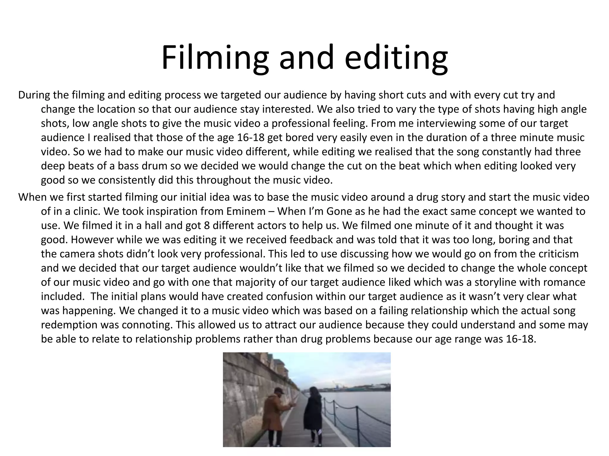 Filming and editing
During the filming and editing process we targeted our audience by having short cuts and with every cut try and
change the location so that our audience stay interested. We also tried to vary the type of shots having high angle
shots, low angle shots to give the music video a professional feeling. From me interviewing some of our target
audience I realised that those of the age 16-18 get bored very easily even in the duration of a three minute music
video. So we had to make our music video different, while editing we realised that the song constantly had three
deep beats of a bass drum so we decided we would change the cut on the beat which when editing looked very
good so we consistently did this throughout the music video.
When we first started filming our initial idea was to base the music video around a drug story and start the music video
of in a clinic. We took inspiration from Eminem – When I’m Gone as he had the exact same concept we wanted to
use. We filmed it in a hall and got 8 different actors to help us. We filmed one minute of it and thought it was
good. However while we was editing it we received feedback and was told that it was too long, boring and that
the camera shots didn’t look very professional. This led to use discussing how we would go on from the criticism
and we decided that our target audience wouldn’t like that we filmed so we decided to change the whole concept
of our music video and go with one that majority of our target audience liked which was a storyline with romance
included. The initial plans would have created confusion within our target audience as it wasn’t very clear what
was happening. We changed it to a music video which was based on a failing relationship which the actual song
redemption was connoting. This allowed us to attract our audience because they could understand and some may
be able to relate to relationship problems rather than drug problems because our age range was 16-18.
 