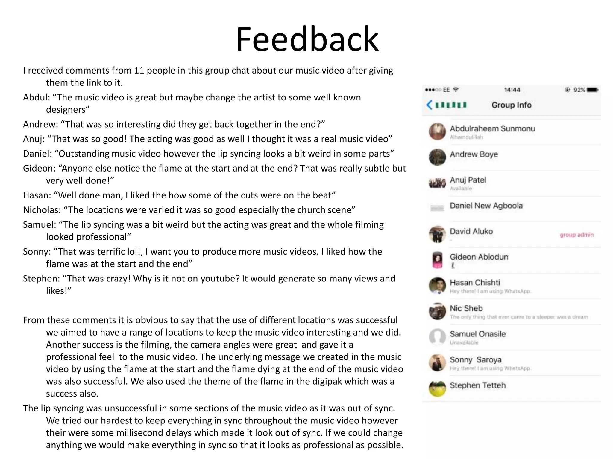 Feedback
I received comments from 11 people in this group chat about our music video after giving
them the link to it.
Abdul: “The music video is great but maybe change the artist to some well known
designers”
Andrew: “That was so interesting did they get back together in the end?”
Anuj: “That was so good! The acting was good as well I thought it was a real music video”
Daniel: “Outstanding music video however the lip syncing looks a bit weird in some parts”
Gideon: “Anyone else notice the flame at the start and at the end? That was really subtle but
very well done!”
Hasan: “Well done man, I liked the how some of the cuts were on the beat”
Nicholas: “The locations were varied it was so good especially the church scene”
Samuel: “The lip syncing was a bit weird but the acting was great and the whole filming
looked professional”
Sonny: “That was terrific lol!, I want you to produce more music videos. I liked how the
flame was at the start and the end”
Stephen: “That was crazy! Why is it not on youtube? It would generate so many views and
likes!”
From these comments it is obvious to say that the use of different locations was successful
we aimed to have a range of locations to keep the music video interesting and we did.
Another success is the filming, the camera angles were great and gave it a
professional feel to the music video. The underlying message we created in the music
video by using the flame at the start and the flame dying at the end of the music video
was also successful. We also used the theme of the flame in the digipak which was a
success also.
The lip syncing was unsuccessful in some sections of the music video as it was out of sync.
We tried our hardest to keep everything in sync throughout the music video however
their were some millisecond delays which made it look out of sync. If we could change
anything we would make everything in sync so that it looks as professional as possible.
 