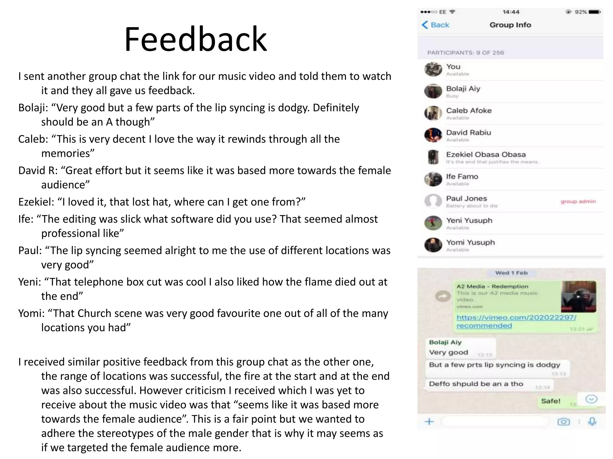 Feedback
I sent another group chat the link for our music video and told them to watch
it and they all gave us feedback.
Bolaji: “Very good but a few parts of the lip syncing is dodgy. Definitely
should be an A though”
Caleb: “This is very decent I love the way it rewinds through all the
memories”
David R: “Great effort but it seems like it was based more towards the female
audience”
Ezekiel: “I loved it, that lost hat, where can I get one from?”
Ife: “The editing was slick what software did you use? That seemed almost
professional like”
Paul: “The lip syncing seemed alright to me the use of different locations was
very good”
Yeni: “That telephone box cut was cool I also liked how the flame died out at
the end”
Yomi: “That Church scene was very good favourite one out of all of the many
locations you had”
I received similar positive feedback from this group chat as the other one,
the range of locations was successful, the fire at the start and at the end
was also successful. However criticism I received which I was yet to
receive about the music video was that “seems like it was based more
towards the female audience”. This is a fair point but we wanted to
adhere the stereotypes of the male gender that is why it may seems as
if we targeted the female audience more.
 