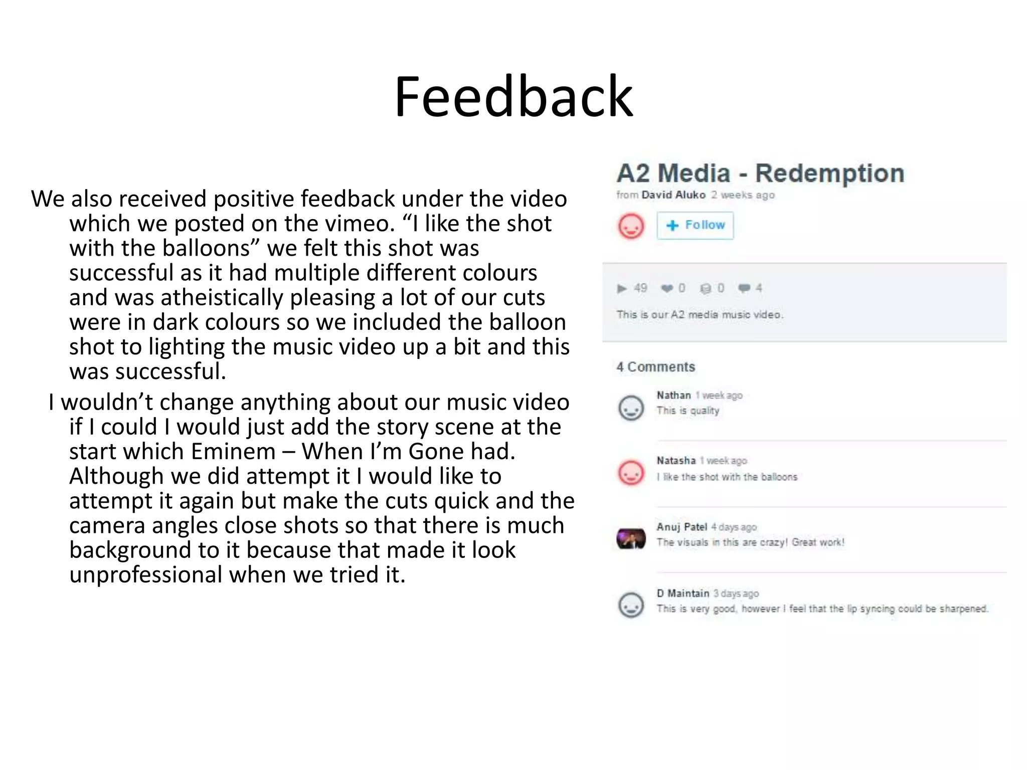 Feedback
We also received positive feedback under the video
which we posted on the vimeo. “I like the shot
with the balloons” we felt this shot was
successful as it had multiple different colours
and was atheistically pleasing a lot of our cuts
were in dark colours so we included the balloon
shot to lighting the music video up a bit and this
was successful.
I wouldn’t change anything about our music video
if I could I would just add the story scene at the
start which Eminem – When I’m Gone had.
Although we did attempt it I would like to
attempt it again but make the cuts quick and the
camera angles close shots so that there is much
background to it because that made it look
unprofessional when we tried it.
 
