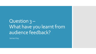 Question 3 –
What have you learnt from
audience feedback?
James Kay
 