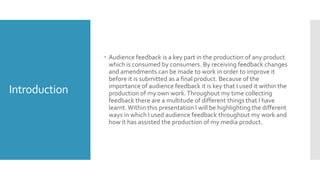 Introduction
 Audience feedback is a key part in the production of any product
which is consumed by consumers. By receiving feedback changes
and amendments can be made to work in order to improve it
before it is submitted as a final product. Because of the
importance of audience feedback it is key that I used it within the
production of my own work.Throughout my time collecting
feedback there are a multitude of different things that I have
learnt.Within this presentation I will be highlighting the different
ways in which I used audience feedback throughout my work and
how it has assisted the production of my media product.
 