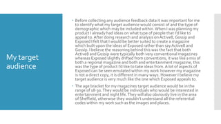My target
audience
 Before collecting any audience feedback data it was important for me
to identify what my target audience would consist of and the type of
demographic which may be included within.When I was planning my
product I already had ideas on what type of people that I’d like to
appeal to. After doing research and analysis on Active8, Gossip and
Exposed I felt that I would be better suited to create a magazine
which built upon the ideas of Exposed rather than sayActive8 and
Gossip. I believe the reasoning behind this was the fact that both
Active8 and Gossip were typically both very conventional magazines
whereas Exposed slightly drifted from conventions, it was like a mix of
both a regional magazine and both and entertainment magazine, this
was the type of product I’d like to take ideas from. A lot of aspects of
Exposed can be seen emulated within my work however my magazine
is not a direct copy, it is different in many ways. However I believe my
target audience is very much like the one which Exposed appeals to.
 The age bracket for my magazines target audience would be in the
range of 18-30.They would be individuals who would be interested in
entertainment and night life.They will also obviously live in the area
of Sheffield, otherwise they wouldn’t understand all the referential
codes within my work such as the images and places.
 
