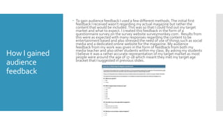 How I gained
audience
feedback
 To gain audience feedback I used a few different methods.The initial first
feedback I received wasn’t regarding my actual magazine but rather the
content that would be included.This was so that I could find out my target
market and what to expect. I created this feedback in the form of a
questionnaire survey on the survey website surveymonkey.com . Results from
this were as expected with many responses regarding the content to be
entertainment based and also stressed the need of use of things such as social
media and a dedicated online website for the magazine. My audience
feedback from my work was given in the form of feedback from both my
media teacher and also other students within my class. By asking my students
I believe it was a rather accurate representation of my target market as most
people were around the age of 17-18 which meant they met my target age
bracket that I suggested in previous slides.
 