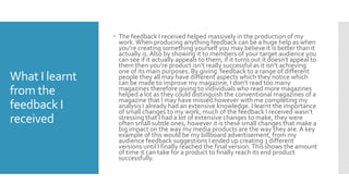 What I learnt
from the
feedback I
received
 The feedback I received helped massively in the production of my
work.When producing anything feedback can be a huge help as when
you’re creating something yourself you may believe it is better than it
actually is.Also by showing it to members of your target audience you
can see if it actually appeals to them, if it turns out it doesn’t appeal to
them then you’re product isn’t really successful as it isn’t achieving
one of its main purposes. By giving feedback to a range of different
people they all may have different aspects which they notice which
can be made to improve my magazine, I don’t read too many
magazines therefore giving to individuals who read more magazines
helped a lot as they could distinguish the conventional magazines of a
magazine that I may have missed however with me completing my
analysis I already had an extensive knowledge. I learnt the importance
of small changes to my work, much of the feedback I received wasn’t
stressing that I had a lot of extensive changes to make, they were
often small subtle ones, however it is these small changes that make a
big impact on the way my media products are the way they are. A key
example of this would be my billboard advertisement, from my
audience feedback suggestions I ended up creating 3 different
versions until I finally reached the final version.This shows the amount
of time it can take for a product to finally reach its end product
successfully.
 