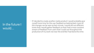 In the future I
would…
 If I decided to create another media product I would probably give
myself more time for the user feedback as looking back many of
the changes can be seen as last-minute. I would set out different
times that I would gather feedback so that I had a more constant
stream of feedback from users that I could use throughout the
production of my work not near the end like I had done this time.
 