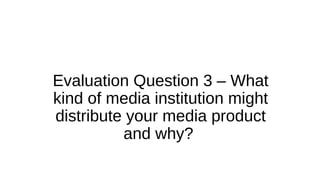 Evaluation Question 3 – What
kind of media institution might
distribute your media product
and why?
 