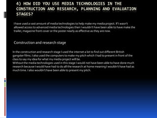 4) How did you use media technologies in the construction and research, planning and evaluation stages?  I have used a vast amount of media technologies to help make my media project. If I wasn’t allowed access to advanced media technologies then I wouldn’t have been able to have make the trailer, magazine front cover or the poster nearly as effective as they are now. Construction and research stage In the construction and research stage I used the internet a lot to find out different British gangster films. I also used the computers to make my pitch which I had to present in front of the class to say my idea for what my media project will be.  Without the media technologies used in this stage I would not have been able to have done much research because I would have had to do all the research at home meaning I wouldn’t have had as much time. I also wouldn’t have been able to present my pitch. 