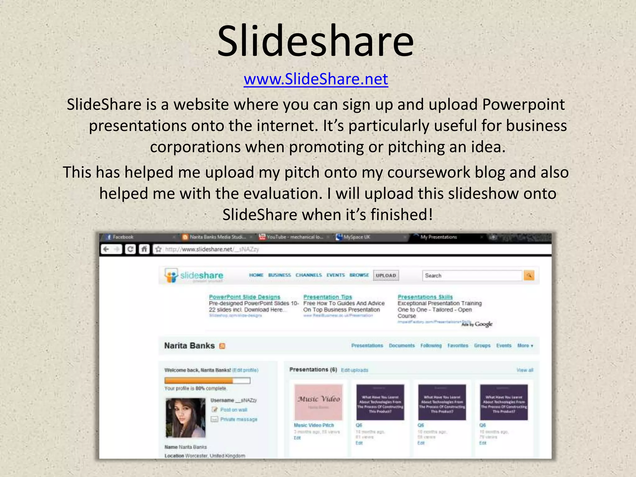 Slidesharewww.SlideShare.netSlideShare is a website where you can sign up and upload Powerpoint presentations onto the internet. It’s particularly useful for business corporations when promoting or pitching an idea.This has helped me upload my pitch onto my coursework blog and also helped me with the evaluation. I will upload this slideshow onto SlideShare when it’s finished!
