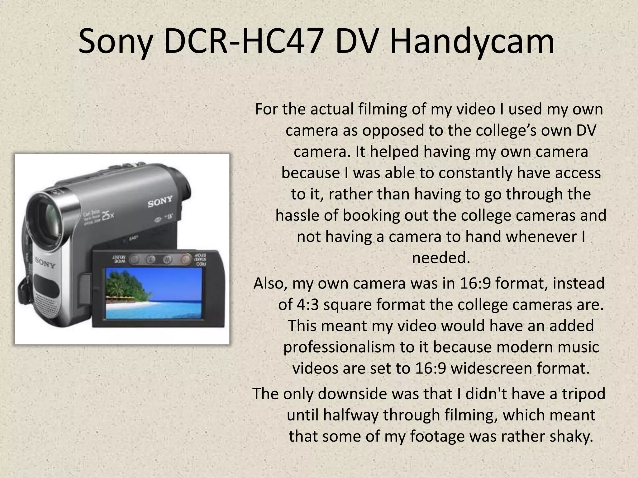 Sony DCR-HC47 DV HandycamFor the actual filming of my video I used my own camera as opposed to the college’s own DV camera. It helped having my own camera because I was able to constantly have access to it, rather than having to go through the hassle of booking out the college cameras and not having a camera to hand whenever I needed.Also, my own camera was in 16:9 format, instead of 4:3 square format the college cameras are. This meant my video would have an added professionalism to it because modern music videos are set to 16:9 widescreen format.The only downside was that I didn't have a tripod until halfway through filming, which meant that some of my footage was rather shaky. 