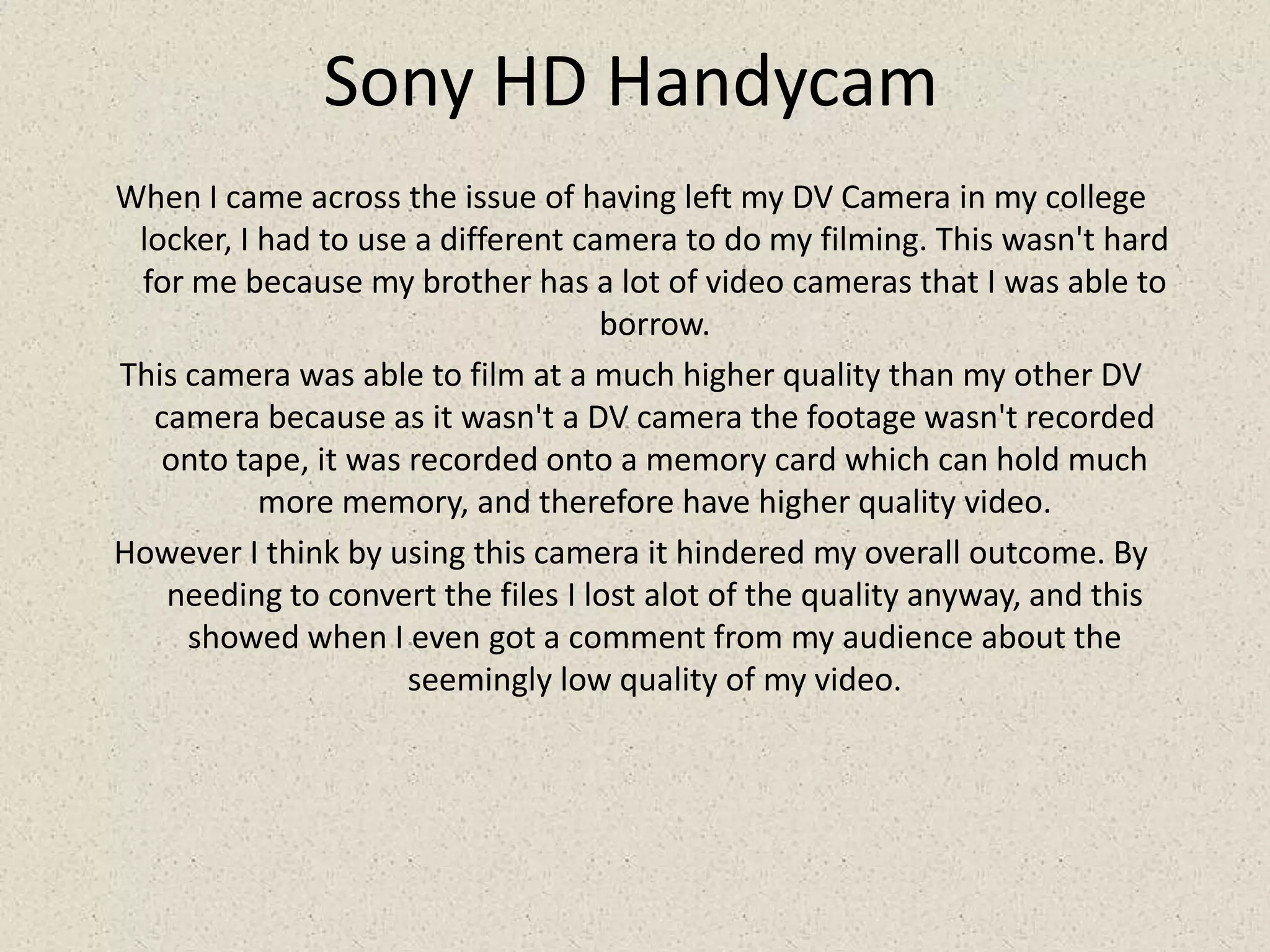 Sony HD HandycamWhen I came across the issue of having left my DV Camera in my college locker, I had to use a different camera to do my filming. This wasn't hard for me because my brother has a lot of video cameras that I was able to borrow. This camera was able to film at a much higher quality than my other DV camera because as it wasn't a DV camera the footage wasn't recorded onto tape, it was recorded onto a memory card which can hold much more memory, and therefore have higher quality video.However I think by using this camera it hindered my overall outcome. By needing to convert the files I lost alot of the quality anyway, and this showed when I even got a comment from my audience about the seemingly low quality of my video.
