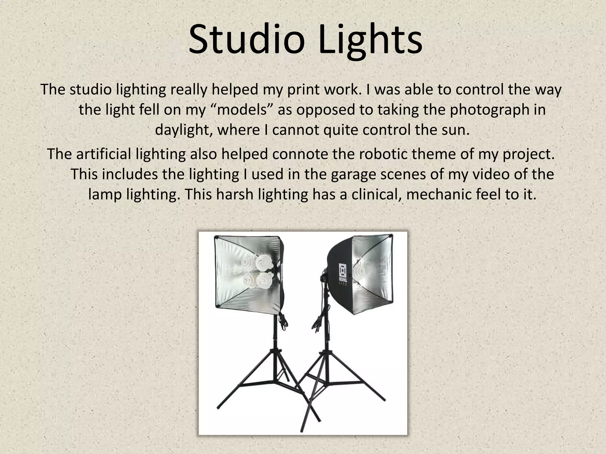 Studio LightsThe studio lighting really helped my print work. I was able to control the way the light fell on my “models” as opposed to taking the photograph in daylight, where I cannot quite control the sun. The artificial lighting also helped connote the robotic theme of my project. This includes the lighting I used in the garage scenes of my video of the lamp lighting. This harsh lighting has a clinical, mechanic feel to it.