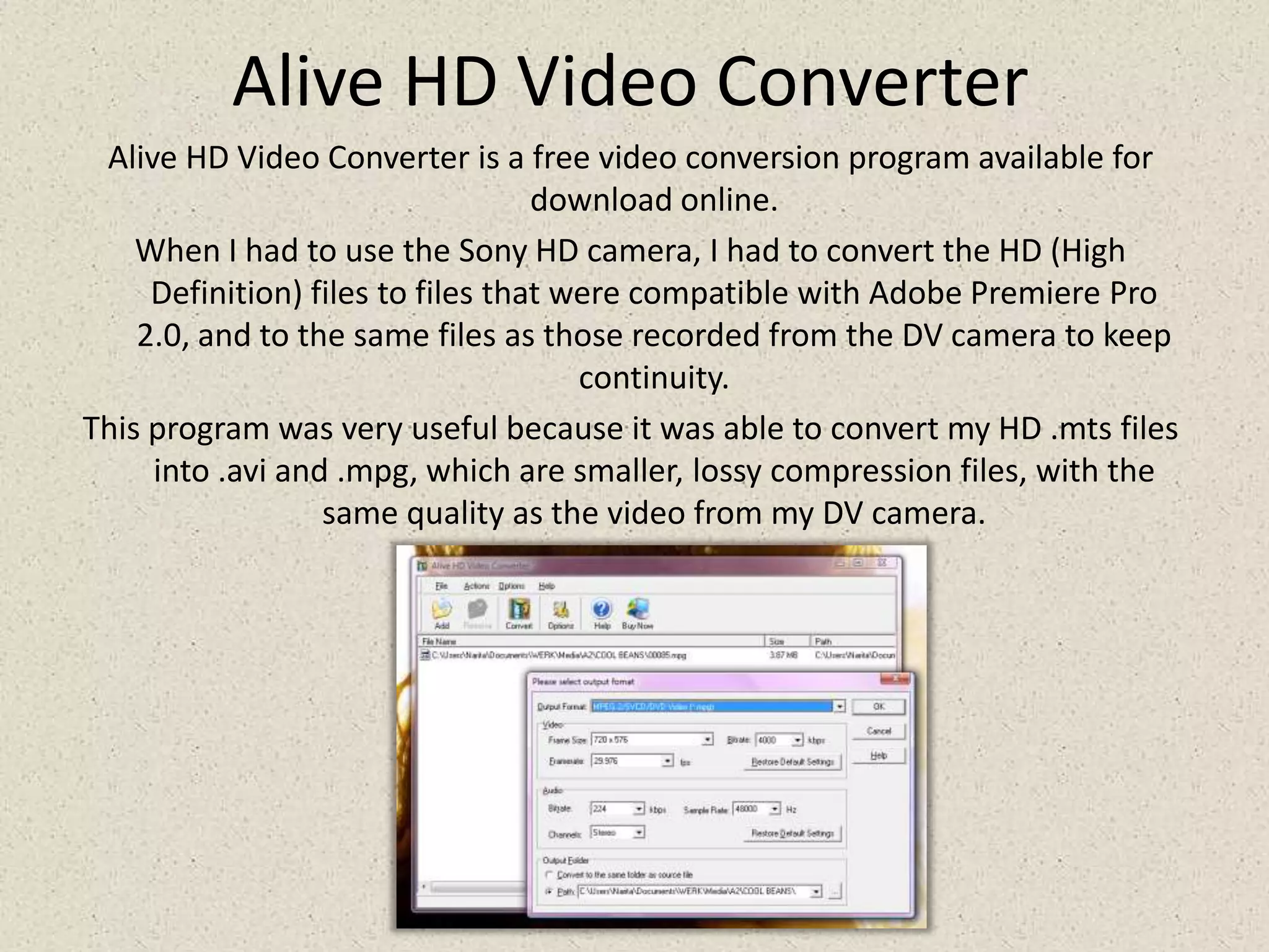 Alive HD Video ConverterAlive HD Video Converter is a free video conversion program available for download online.When I had to use the Sony HD camera, I had to convert the HD (High Definition) files to files that were compatible with Adobe Premiere Pro 2.0, and to the same files as those recorded from the DV camera to keep continuity.This program was very useful because it was able to convert my HD .mtsfiles into .avi and .mpg, which are smaller, lossy compression files, with the same quality as the video from my DV camera.