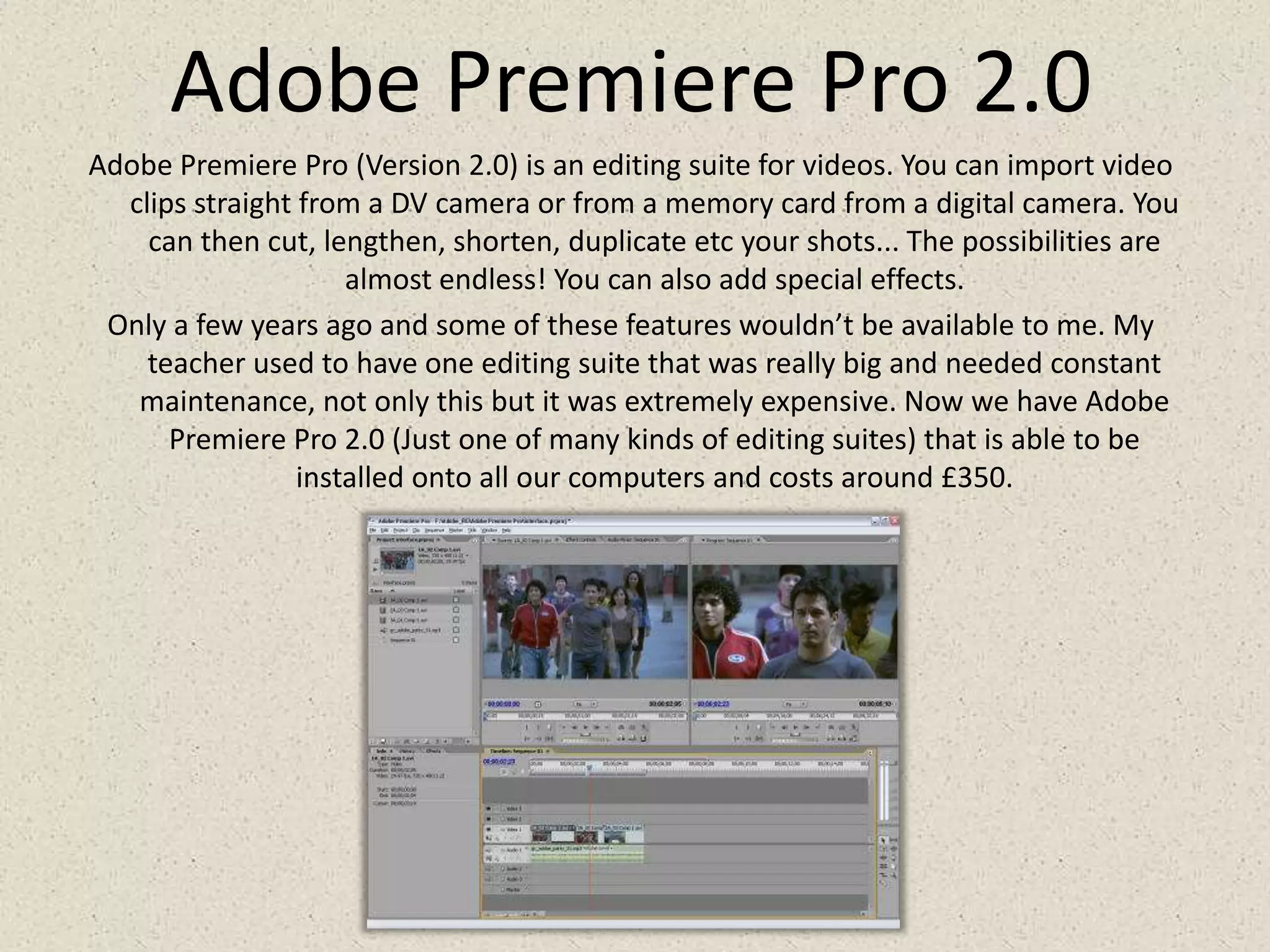 Adobe Premiere Pro 2.0Adobe Premiere Pro (Version 2.0) is an editing suite for videos. You can import video clips straight from a DV camera or from a memory card from a digital camera. You can then cut, lengthen, shorten, duplicate etc your shots... The possibilities are almost endless! You can also add special effects.Only a few years ago and some of these features wouldn’t be available to me. My teacher used to have one editing suite that was really big and needed constant maintenance, not only this but it was extremely expensive. Now we have Adobe Premiere Pro 2.0 (Just one of many kinds of editing suites) that is able to be installed onto all our computers and costs around £350.