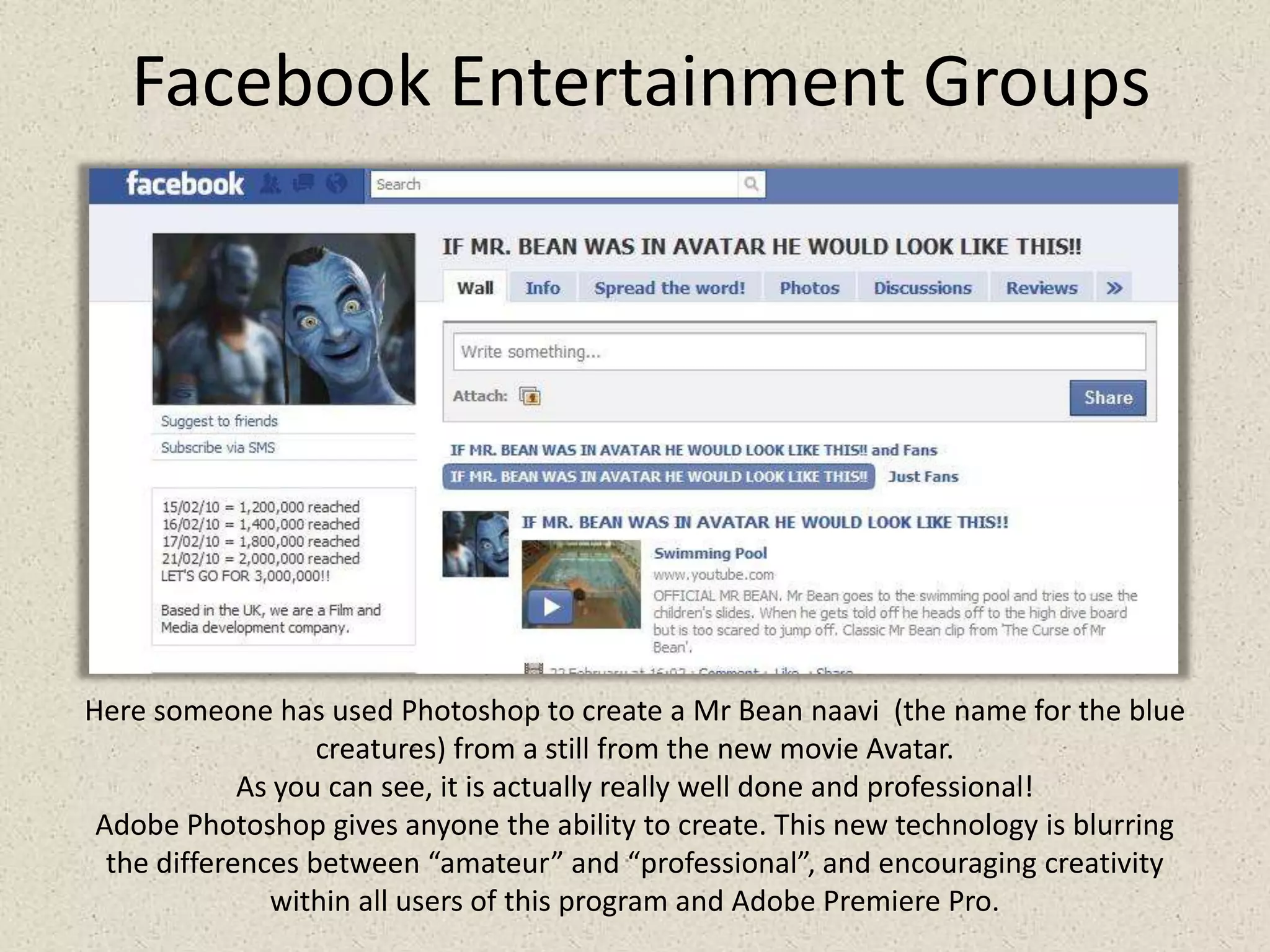 Facebook Entertainment GroupsHere someone has used Photoshop to create a Mr Bean naavi  (the name for the blue creatures) from a still from the new movie Avatar.As you can see, it is actually really well done and professional! Adobe Photoshop gives anyone the ability to create. This new technology is blurring the differences between “amateur” and “professional”, and encouraging creativity within all users of this program and Adobe Premiere Pro.