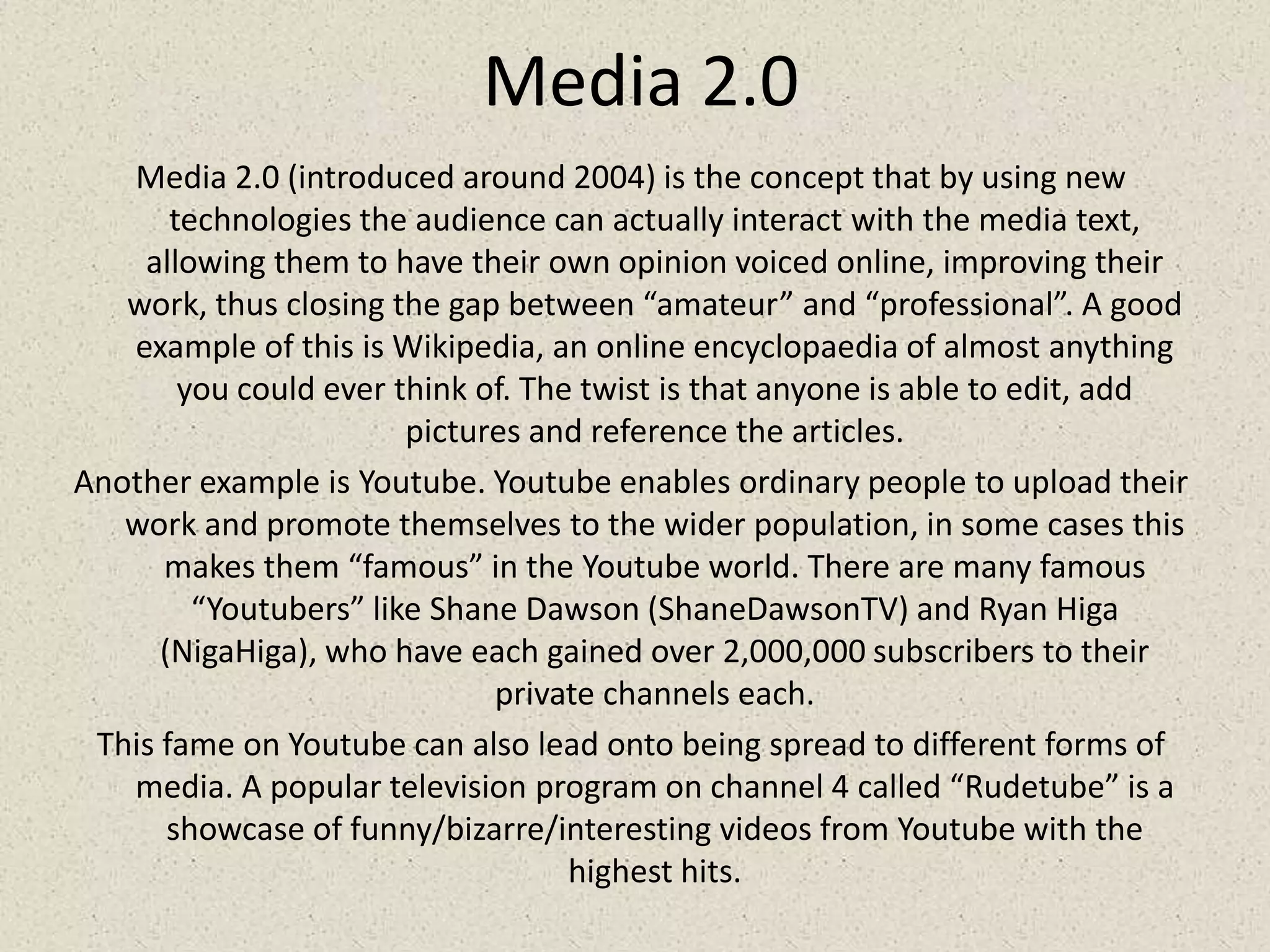 Media 2.0Media 2.0 (introduced around 2004) is the concept that by using new technologies the audience can actually interact with the media text, allowing them to have their own opinion voiced online, improving their work, thus closing the gap between “amateur” and “professional”. A good example of this is Wikipedia, an online encyclopaedia of almost anything you could ever think of. The twist is that anyone is able to edit, add pictures and reference the articles.Another example is Youtube. Youtube enables ordinary people to upload their work and promote themselves to the wider population, in some cases this makes them “famous” in the Youtube world. There are many famous “Youtubers” like Shane Dawson (ShaneDawsonTV) and Ryan Higa (NigaHiga), who have each gained over 2,000,000 subscribers to their private channels each.This fame on Youtube can also lead onto being spread to different forms of media. A popular television program on channel 4 called “Rudetube” is a showcase of funny/bizarre/interesting videos from Youtube with the highest hits.