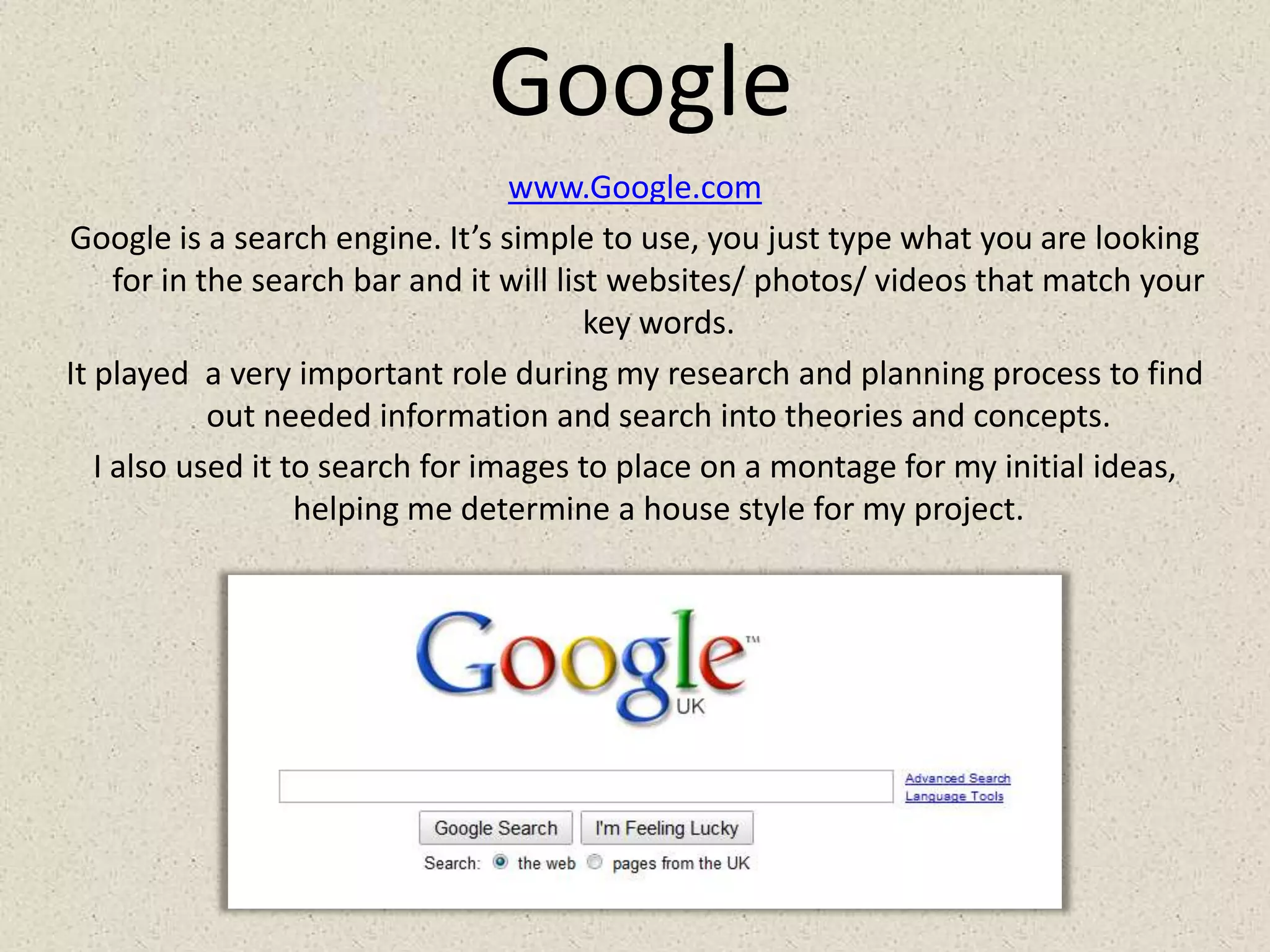 Googlewww.Google.comGoogle is a search engine. It’s simple to use, you just type what you are looking for in the search bar and it will list websites/ photos/ videos that match your key words.It played  a very important role during my research and planning process to find out needed information and search into theories and concepts.I also used it to search for images to place on a montage for my initial ideas, helping me determine a house style for my project.