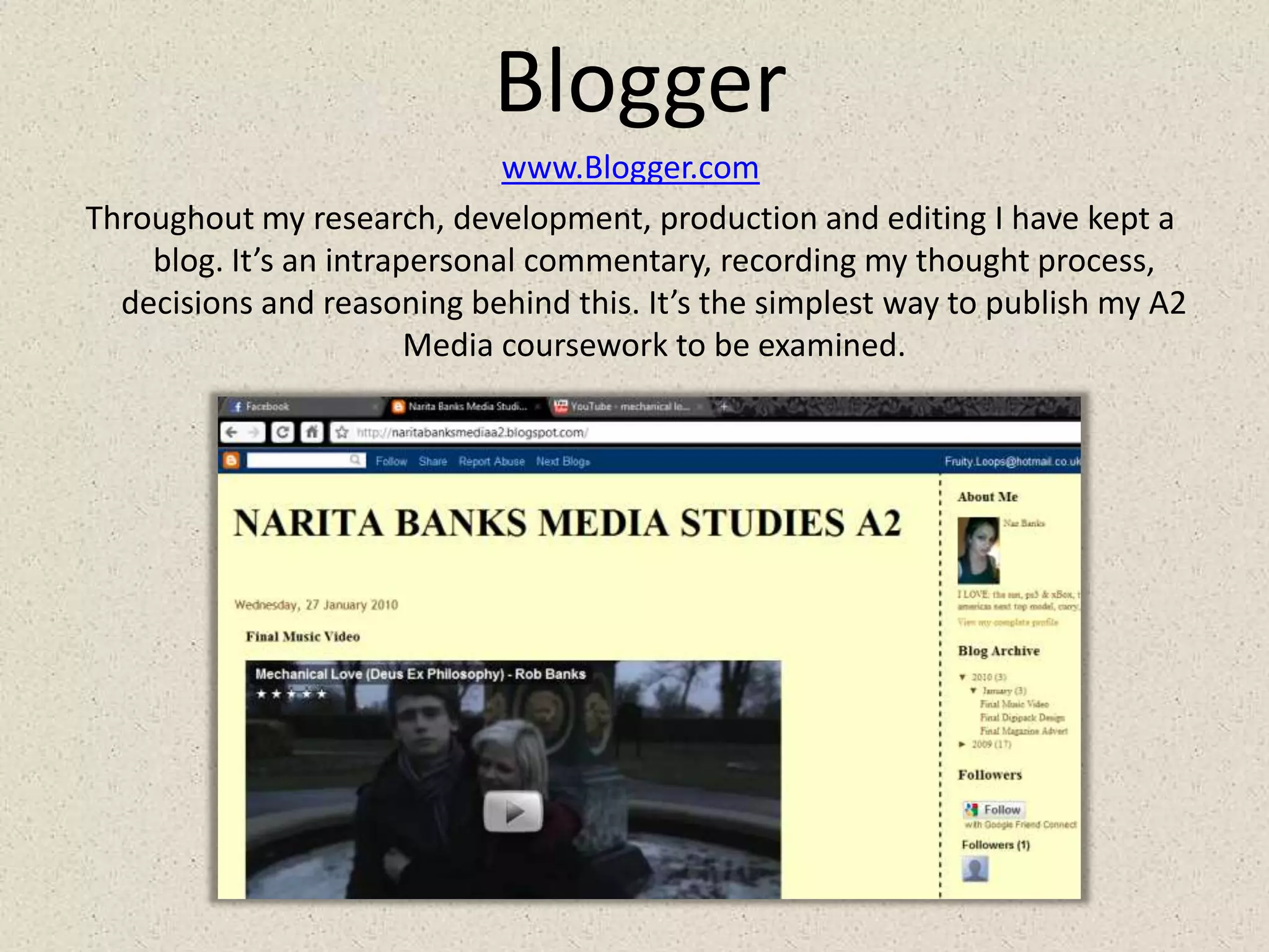 Bloggerwww.Blogger.comThroughout my research, development, production and editing I have kept a blog. It’s an intrapersonal commentary, recordingmy thought process, decisions and reasoning behind this. It’s the simplest way to publish my A2 Media coursework to be examined.