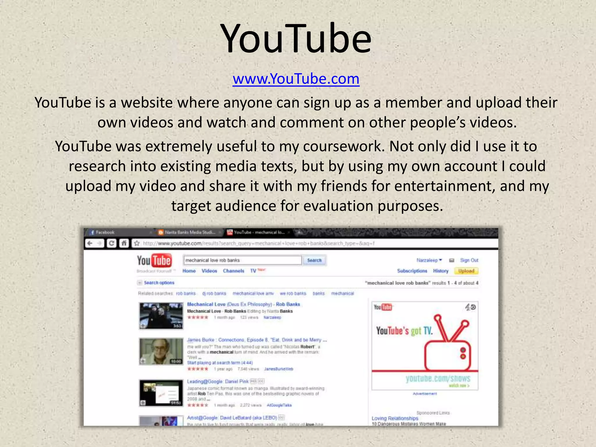 YouTubewww.YouTube.comYouTube is a website where anyone can sign up as a member and upload their own videos and watch and comment on other people’s videos.YouTube was extremely useful to my coursework. Not only did I use it to research into existing media texts, but by using my own account I could upload my video and share it with my friends for entertainment, and my target audience for evaluation purposes.