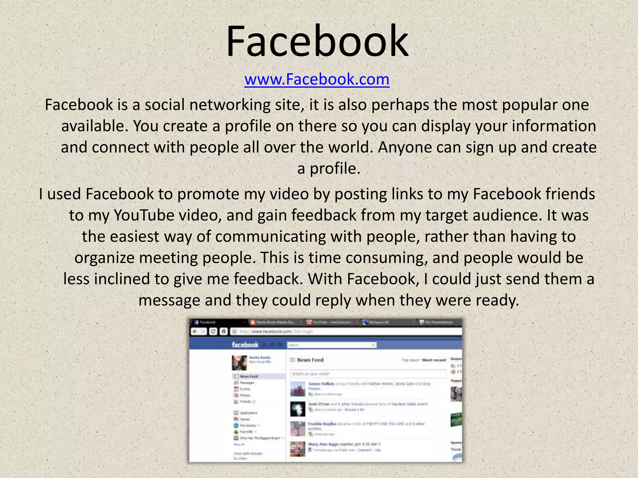 Facebookwww.Facebook.comFacebook is a social networking site, it is also perhaps the most popular one available. You create a profile on there so you can display your information and connect with people all over the world. Anyone can sign up and create a profile.I used Facebook to promote my video by posting links to my Facebook friends to my YouTube video, and gain feedback from my target audience. It was the easiest way of communicating with people, rather than having to organize meeting people. This is time consuming, and people would be less inclined to give me feedback. With Facebook, I could just send them a message and they could reply when they were ready.