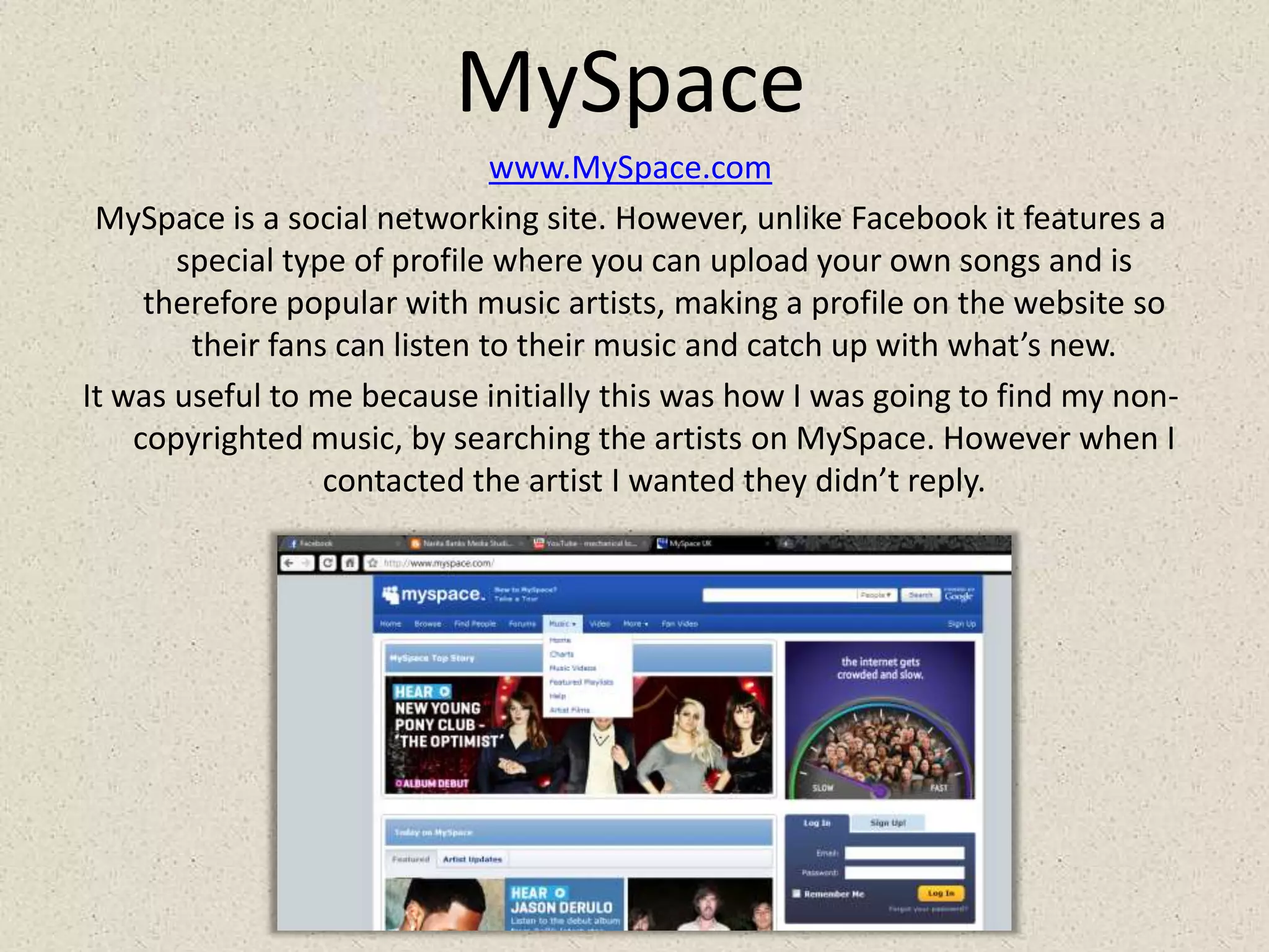 MySpacewww.MySpace.comMySpace is a social networking site. However, unlike Facebook it features a special type of profile where you can upload your own songs and is therefore popular with music artists, making a profile on the website so their fans can listen to their music and catch up with what’s new.It was useful to me because initially this was how I was going to find my non-copyrighted music, by searching the artists on MySpace. However when I contacted the artist I wanted they didn’t reply.