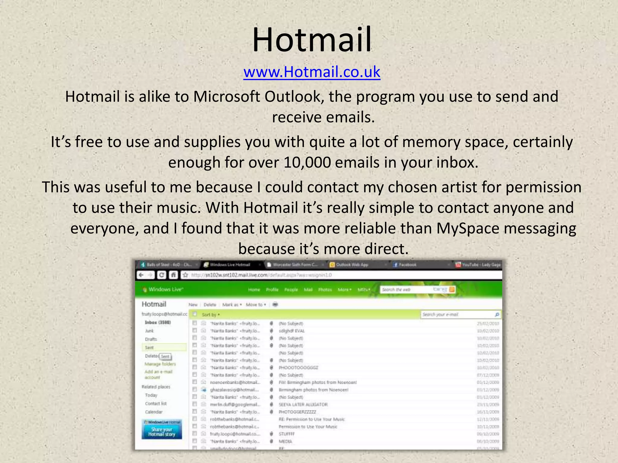 Hotmailwww.Hotmail.co.ukHotmail is alike to Microsoft Outlook, the program you use to send and receive emails. It’s free to use and supplies you with quite a lot of memory space, certainly enough for over 10,000 emails in your inbox. This was useful to me because I could contact my chosen artist for permission to use their music. With Hotmail it’s really simple to contact anyone and everyone, and I found that it was more reliable than MySpace messaging because it’s more direct.